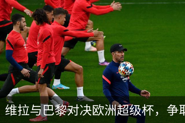 维拉与巴黎对决欧洲超级杯，争取历史第二冠