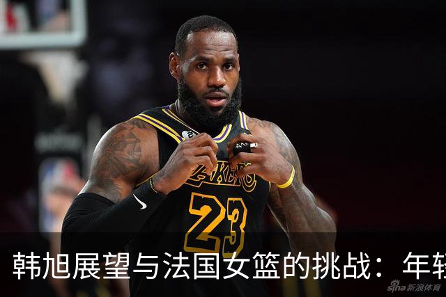 韩旭展望与法国女篮的挑战：年轻队伍迎战强劲对手